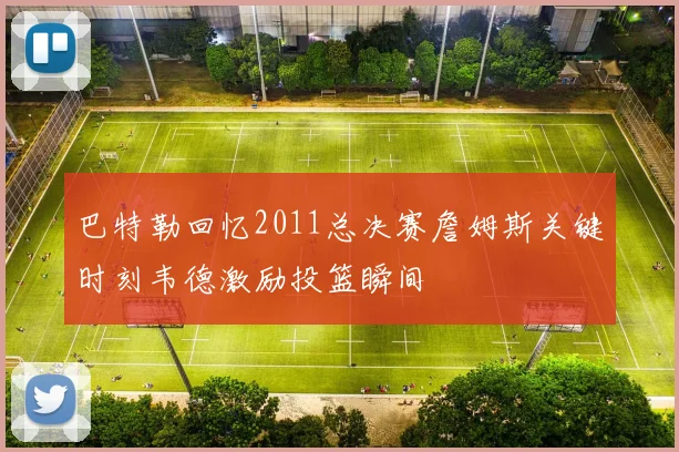 巴特勒回忆2011总决赛詹姆斯关键时刻韦德激励投篮瞬间