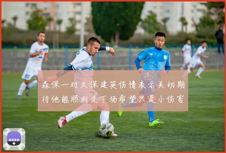 森保一对久保建英伤情表示关切期待他能顺利走下场希望只是小伤害