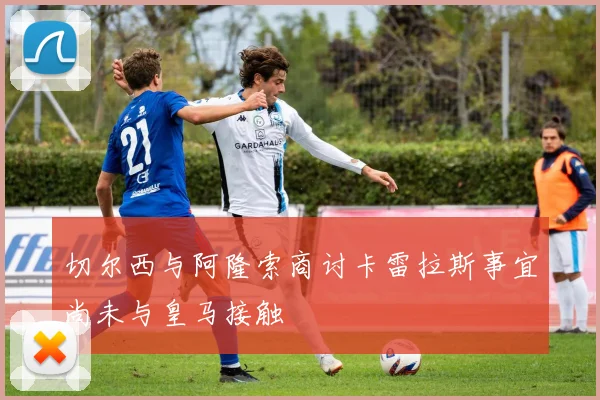 切尔西与阿隆索商讨卡雷拉斯事宜尚未与皇马接触