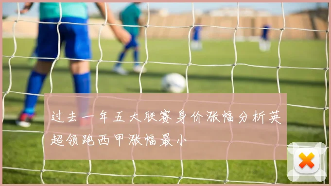 过去一年五大联赛身价涨幅分析英超领跑西甲涨幅最小