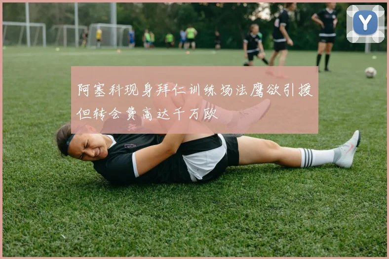 阿塞科现身拜仁训练场法鹰欲引援但转会费高达千万欧