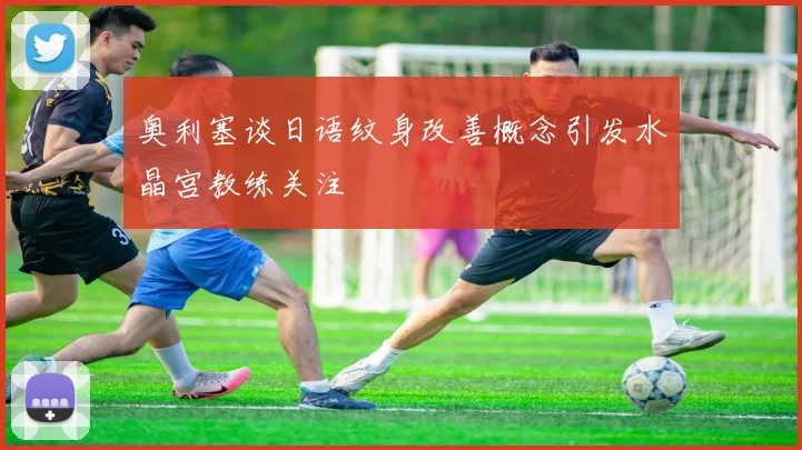 奥利塞谈日语纹身改善概念引发水晶宫教练关注