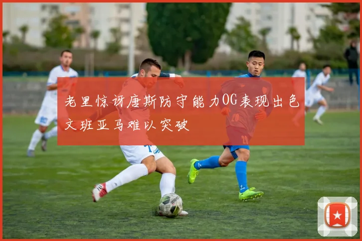老里惊讶唐斯防守能力OG表现出色文班亚马难以突破