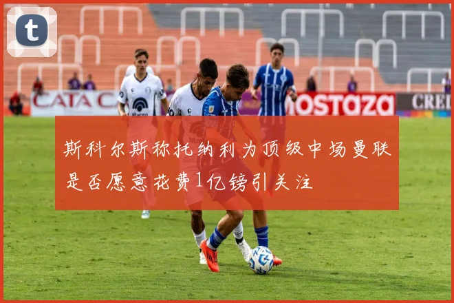 斯科尔斯称托纳利为顶级中场曼联是否愿意花费1亿镑引关注