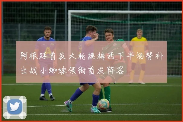 阿根廷首发大轮换梅西下半场替补出战小蜘蛛领衔首发阵容