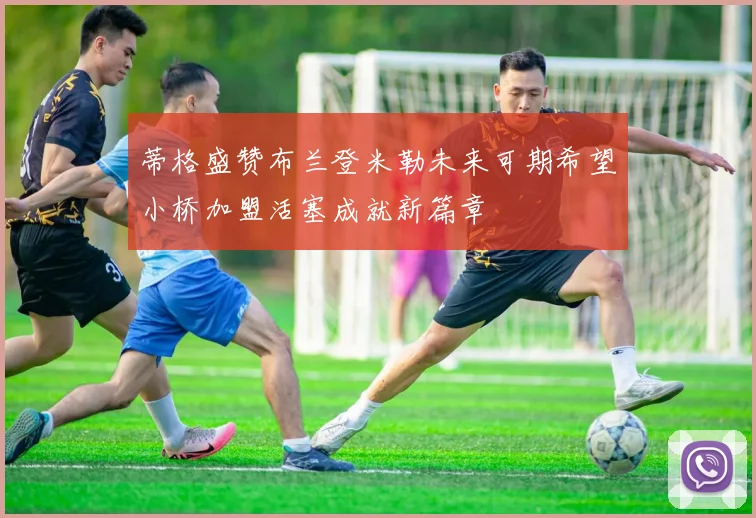 蒂格盛赞布兰登米勒未来可期希望小桥加盟活塞成就新篇章