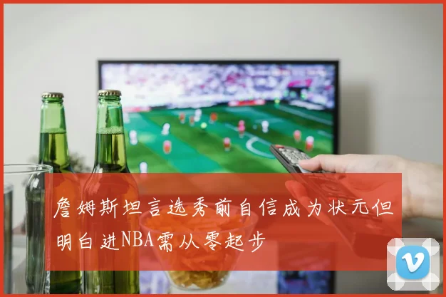 詹姆斯坦言选秀前自信成为状元但明白进NBA需从零起步