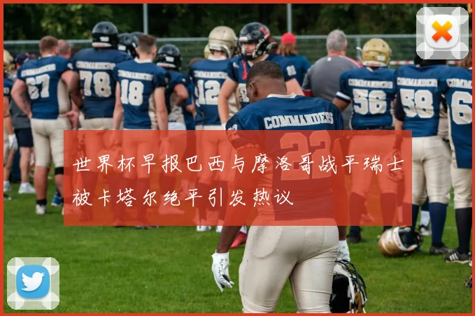 世界杯早报巴西与摩洛哥战平瑞士被卡塔尔绝平引发热议