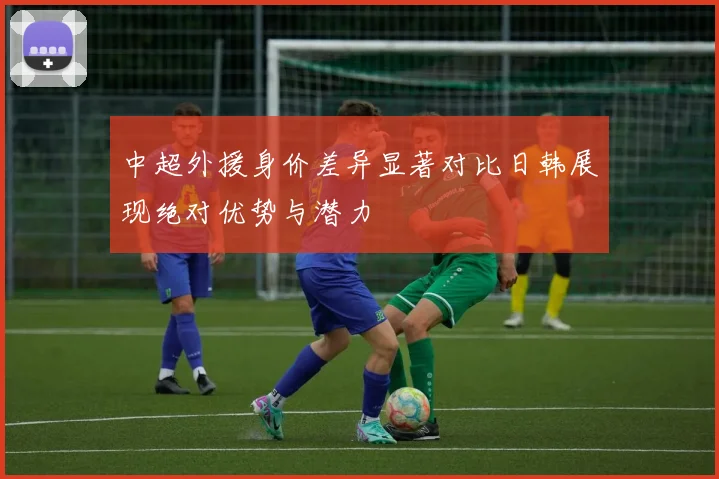 中超外援身价差异显著对比日韩展现绝对优势与潜力