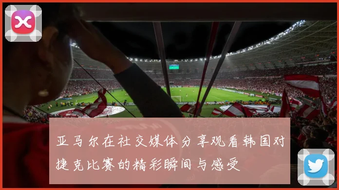 亚马尔在社交媒体分享观看韩国对捷克比赛的精彩瞬间与感受