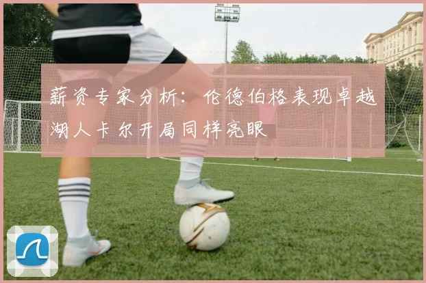 薪资专家分析：伦德伯格表现卓越湖人卡尔开局同样亮眼